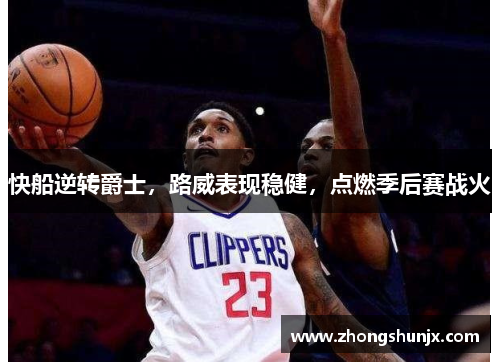 快船逆转爵士,路威表现稳健,点燃季后赛战火